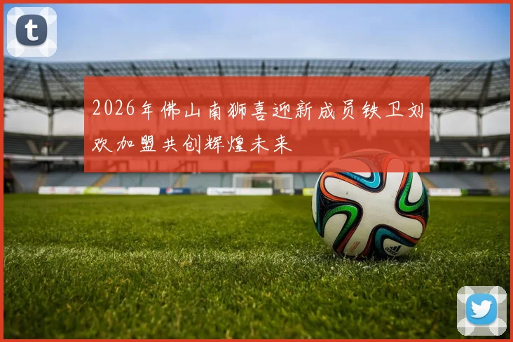 2026年佛山南狮喜迎新成员铁卫刘欢加盟共创辉煌未来