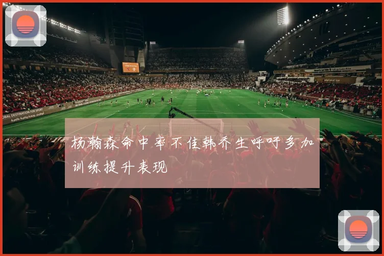 杨瀚森命中率不佳韩乔生呼吁多加训练提升表现