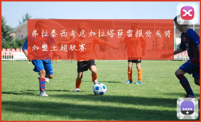 弗拉泰西考虑加拉塔萨雷报价或将加盟土超联赛