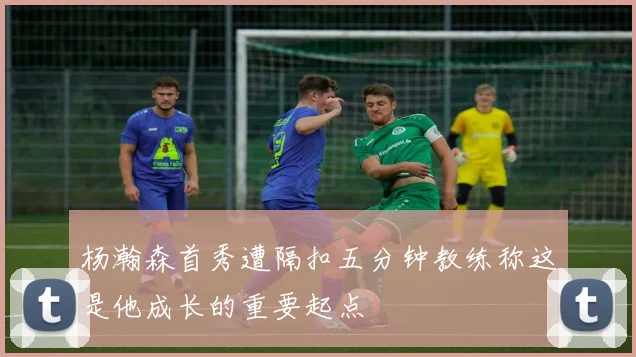 杨瀚森首秀遭隔扣五分钟教练称这是他成长的重要起点