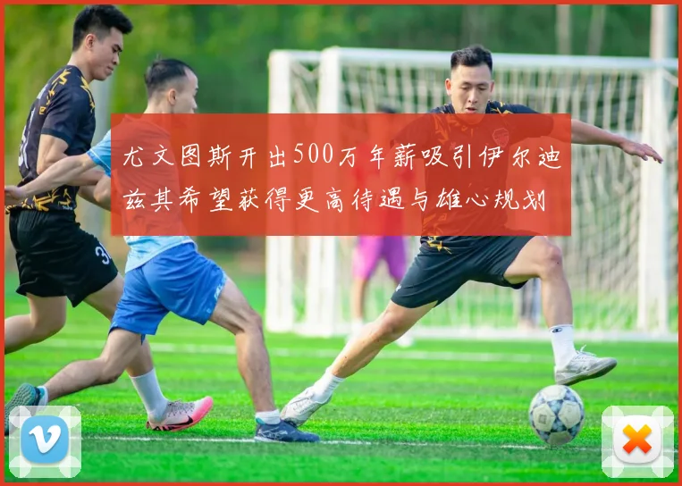 尤文图斯开出500万年薪吸引伊尔迪兹其希望获得更高待遇与雄心规划