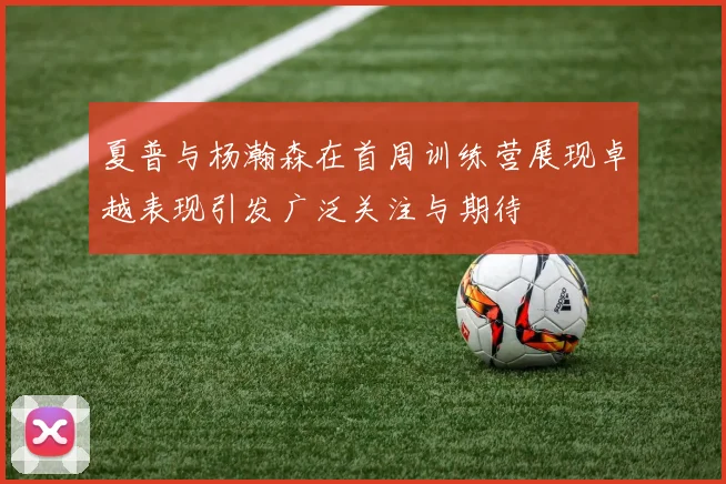 夏普与杨瀚森在首周训练营展现卓越表现引发广泛关注与期待