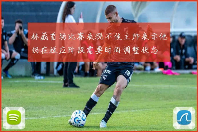 林葳首场比赛表现不佳主帅表示他仍在适应阶段需要时间调整状态