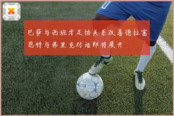 巴萨与西班牙足协关系改善德拉富恩特与弗里克对话即将展开