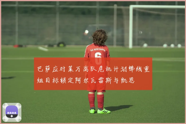 巴萨应对莱万离队危机计划锋线重组目标锁定阿尔瓦雷斯与凯恩