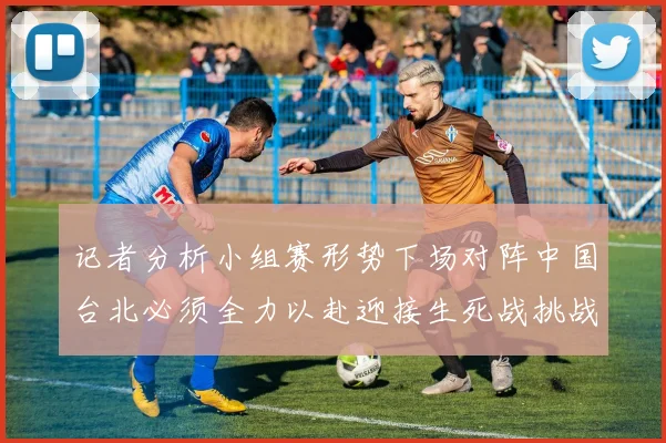 记者分析小组赛形势下场对阵中国台北必须全力以赴迎接生死战挑战