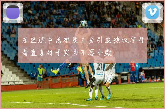 东里连中高难度三分引发热议字母哥直言对手实力不容小觑