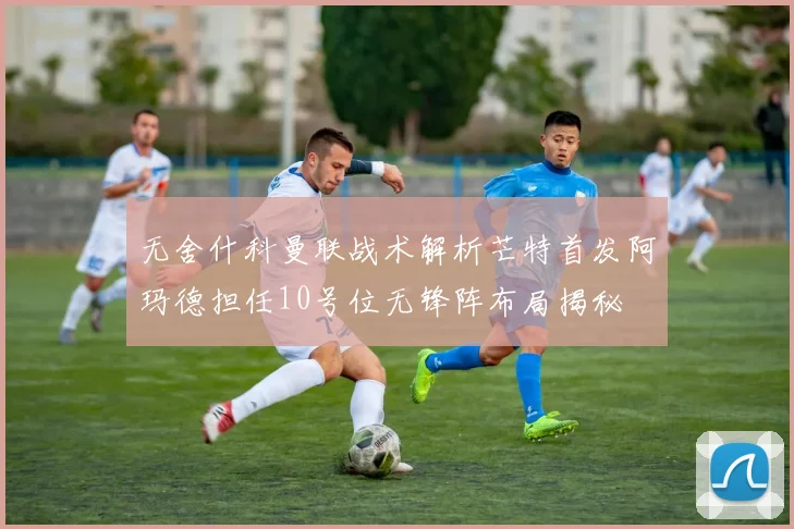 无舍什科曼联战术解析芒特首发阿玛德担任10号位无锋阵布局揭秘