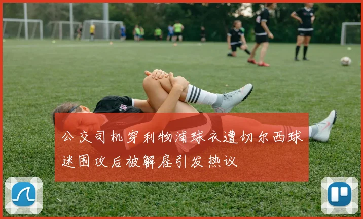 公交司机穿利物浦球衣遭切尔西球迷围攻后被解雇引发热议